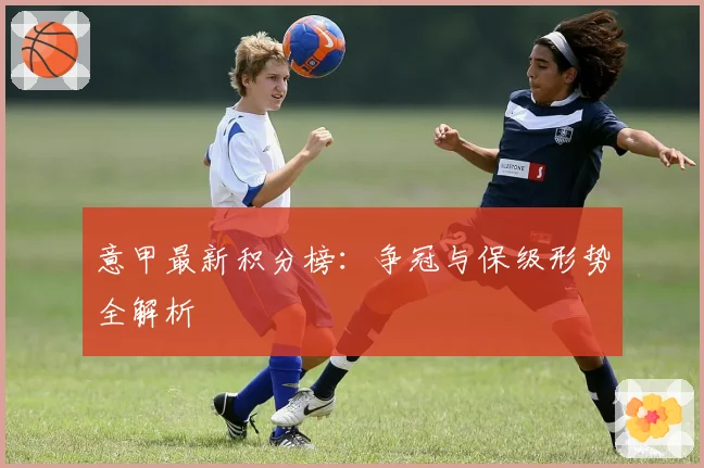 意甲最新积分榜：争冠与保级形势全解析