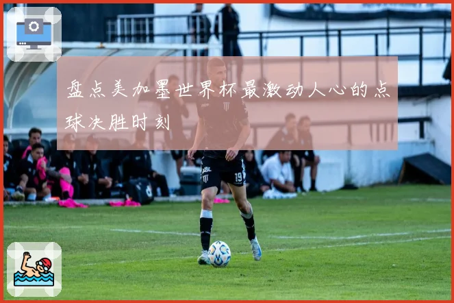 盘点美加墨世界杯最激动人心的点球决胜时刻