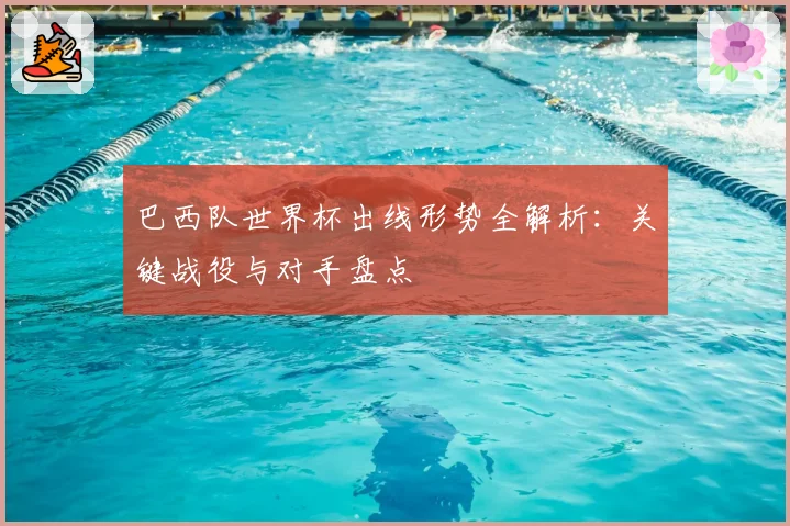 巴西队世界杯出线形势全解析：关键战役与对手盘点