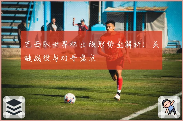 巴西队世界杯出线形势全解析:关键战役与对手盘点