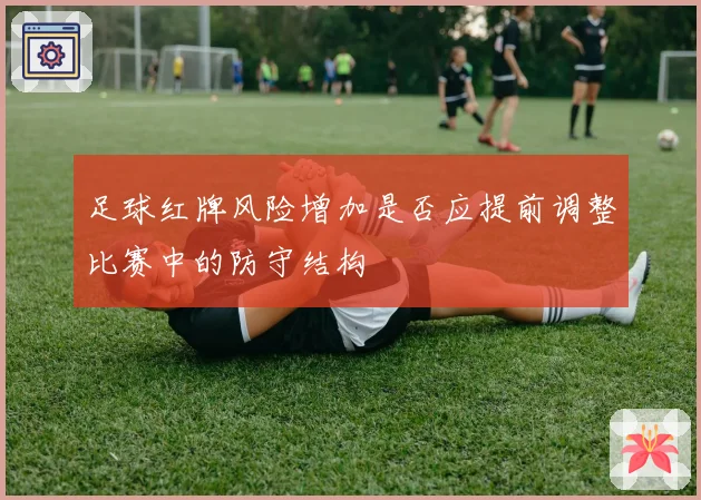 足球红牌风险增加是否应提前调整比赛中的防守结构